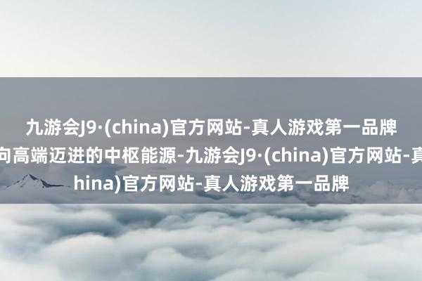 九游会J9·(china)官方网站-真人游戏第一品牌成为各人价值链向高端迈进的中枢能源-九游会J9·(china)官方网站-真人游戏第一品牌