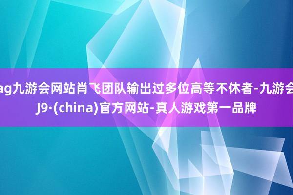 ag九游会网站肖飞团队输出过多位高等不休者-九游会J9·(china)官方网站-真人游戏第一品牌