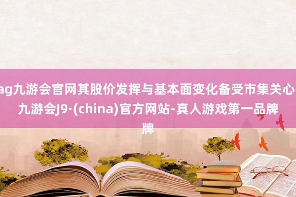 ag九游会官网其股价发挥与基本面变化备受市集关心-九游会J9·(china)官方网站-真人游戏第一品牌