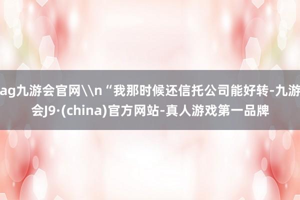 ag九游会官网\n“我那时候还信托公司能好转-九游会J9·(china)官方网站-真人游戏第一品牌