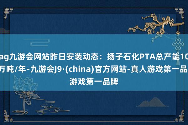 ag九游会网站昨日安装动态:扬子石化PTA总产能100万吨/年-九游会J9·(china)官方网站-真人游戏第一品牌