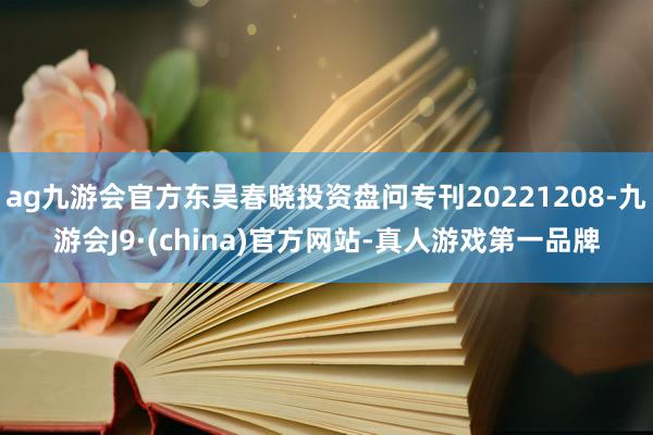 ag九游会官方东吴春晓投资盘问专刊20221208-九游会J9·(china)官方网站-真人游戏第一品牌