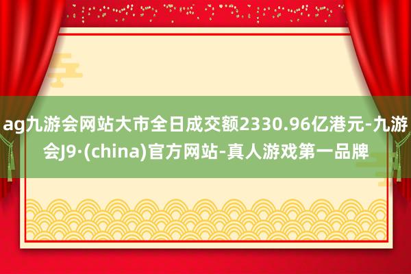 ag九游会网站大市全日成交额2330.96亿港元-九游会J9·(china)官方网站-真人游戏第一品牌