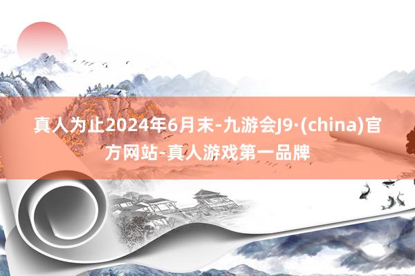 真人为止2024年6月末-九游会J9·(china)官方网站-真人游戏第一品牌