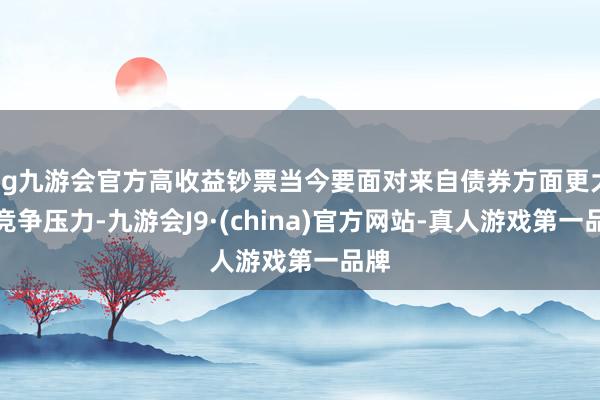 ag九游会官方高收益钞票当今要面对来自债券方面更大的竞争压力-九游会J9·(china)官方网站-真人游戏第一品牌