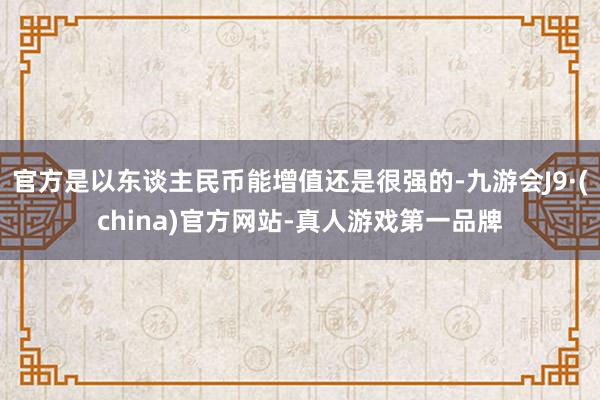 官方是以东谈主民币能增值还是很强的-九游会J9·(china)官方网站-真人游戏第一品牌