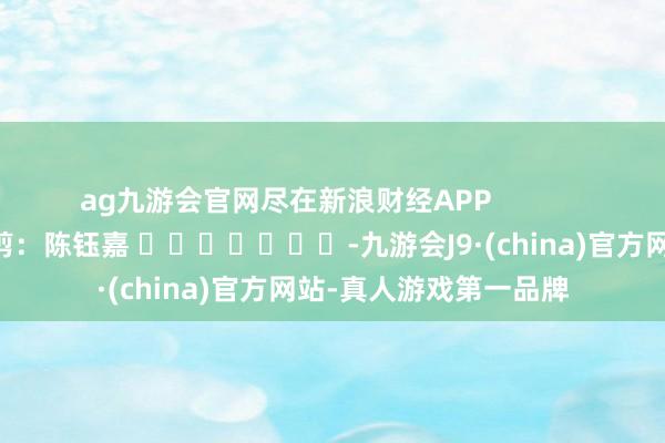 ag九游会官网尽在新浪财经APP            						攀扯裁剪：陈钰嘉 							-九游会J9·(china)官方网站-真人游戏第一品牌