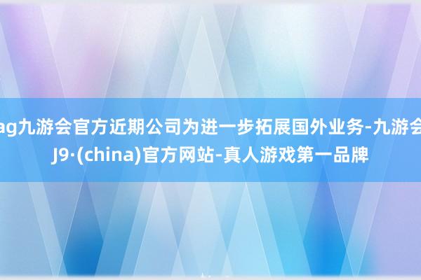 ag九游会官方近期公司为进一步拓展国外业务-九游会J9·(china)官方网站-真人游戏第一品牌