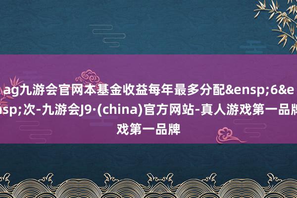 ag九游会官网本基金收益每年最多分配&ensp;6&ensp;次-九游会J9·(china)官方网站-真人游戏第一品牌