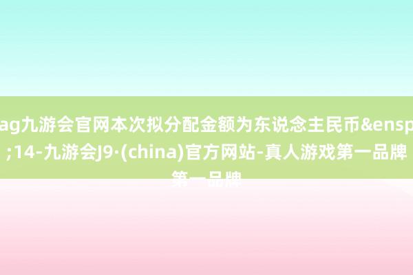 ag九游会官网本次拟分配金额为东说念主民币&ensp;14-九游会J9·(china)官方网站-真人游戏第一品牌