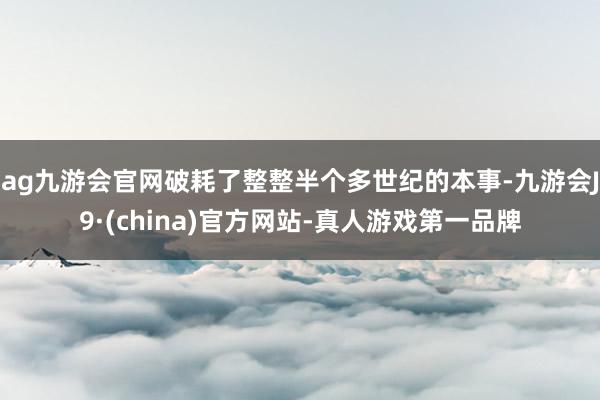 ag九游会官网破耗了整整半个多世纪的本事-九游会J9·(china)官方网站-真人游戏第一品牌