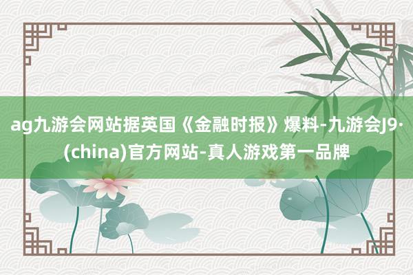 ag九游会网站据英国《金融时报》爆料-九游会J9·(china)官方网站-真人游戏第一品牌