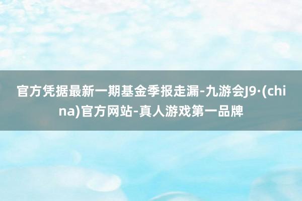 官方凭据最新一期基金季报走漏-九游会J9·(china)官方网站-真人游戏第一品牌