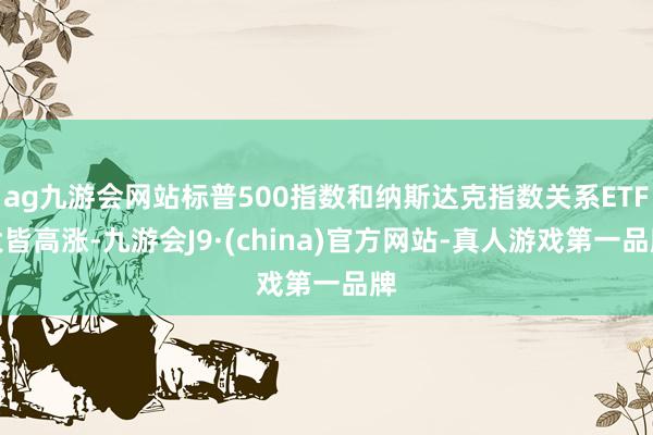 ag九游会网站标普500指数和纳斯达克指数关系ETF大皆高涨-九游会J9·(china)官方网站-真人游戏第一品牌