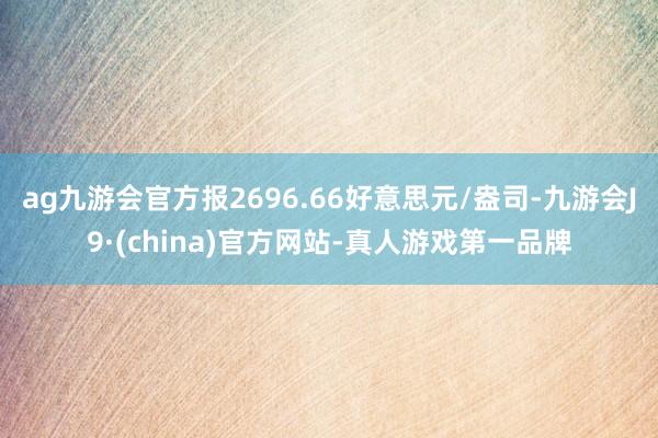 ag九游会官方报2696.66好意思元/盎司-九游会J9·(china)官方网站-真人游戏第一品牌