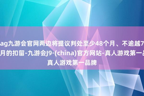 ag九游会官网两边将提议判处至少48个月、不逾越72个月的扣留-九游会J9·(china)官方网站-真人游戏第一品牌