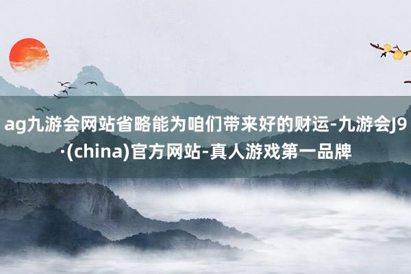 ag九游会网站省略能为咱们带来好的财运-九游会J9·(china)官方网站-真人游戏第一品牌