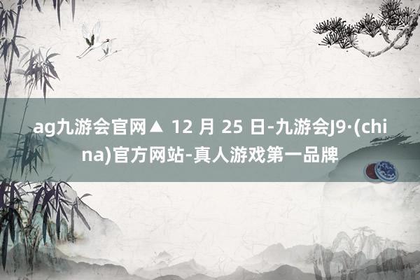 ag九游会官网▲ 12 月 25 日-九游会J9·(china)官方网站-真人游戏第一品牌