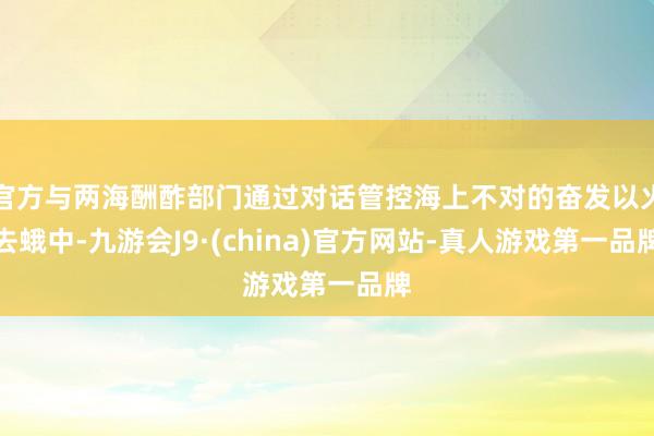官方与两海酬酢部门通过对话管控海上不对的奋发以火去蛾中-九游会J9·(china)官方网站-真人游戏第一品牌