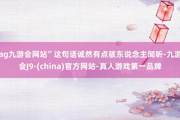 ag九游会网站”这句话诚然有点骇东说念主闻听-九游会J9·(china)官方网站-真人游戏第一品牌