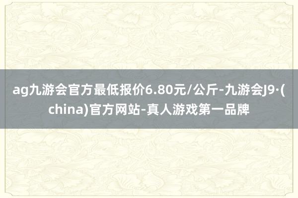 ag九游会官方最低报价6.80元/公斤-九游会J9·(china)官方网站-真人游戏第一品牌