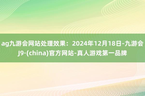 ag九游会网站处理效果：2024年12月18日-九游会J9·(china)官方网站-真人游戏第一品牌