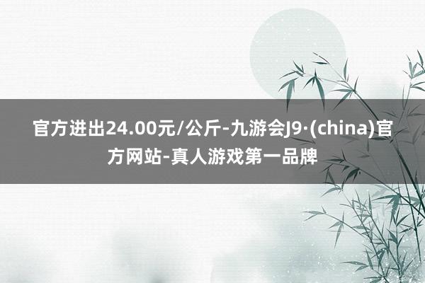 官方进出24.00元/公斤-九游会J9·(china)官方网站-真人游戏第一品牌
