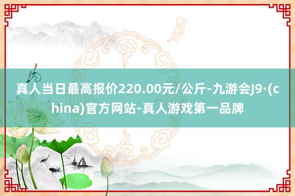 真人当日最高报价220.00元/公斤-九游会J9·(china)官方网站-真人游戏第一品牌