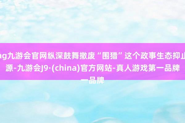 ag九游会官网纵深鼓舞撤废“围猎”这个政事生态抑止源-九游会J9·(china)官方网站-真人游戏第一品牌