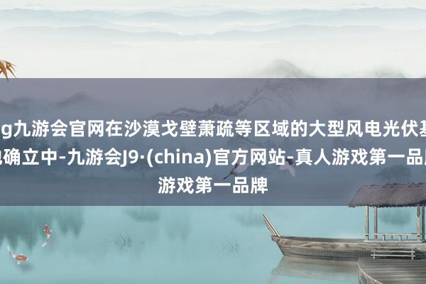 ag九游会官网在沙漠戈壁萧疏等区域的大型风电光伏基地确立中-九游会J9·(china)官方网站-真人游戏第一品牌