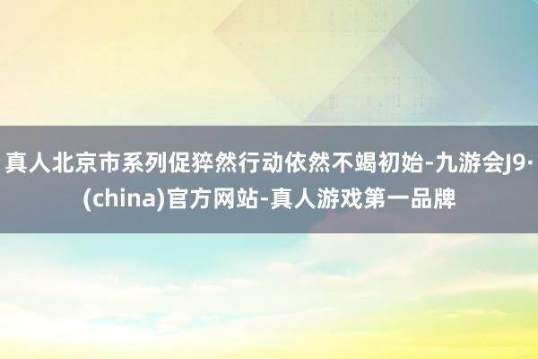 真人北京市系列促猝然行动依然不竭初始-九游会J9·(china)官方网站-真人游戏第一品牌