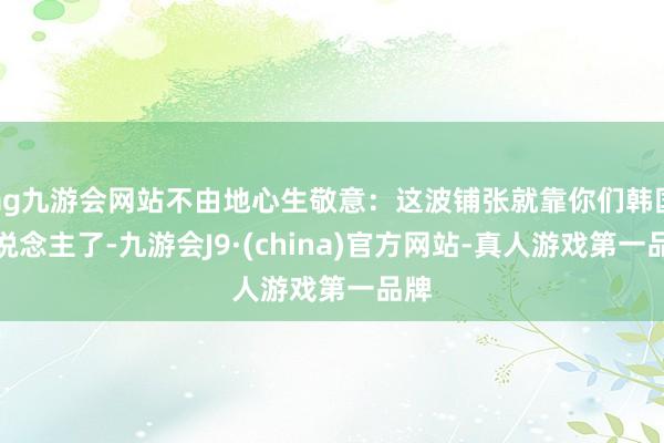 ag九游会网站不由地心生敬意：这波铺张就靠你们韩国东说念主了-九游会J9·(china)官方网站-真人游戏第一品牌