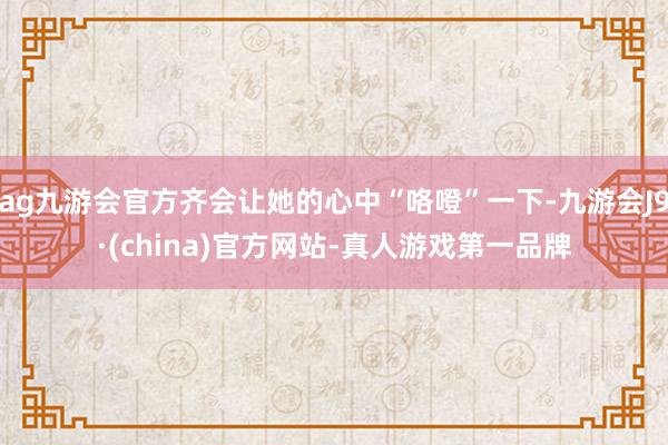 ag九游会官方齐会让她的心中“咯噔”一下-九游会J9·(china)官方网站-真人游戏第一品牌