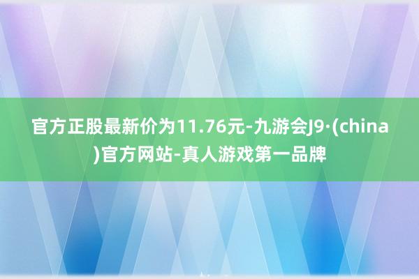 官方正股最新价为11.76元-九游会J9·(china)官方网站-真人游戏第一品牌