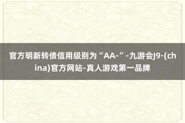官方明新转债信用级别为“AA-”-九游会J9·(china)官方网站-真人游戏第一品牌