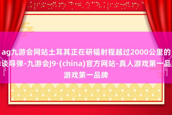 ag九游会网站土耳其正在研辐射程越过2000公里的弹谈导弹-九游会J9·(china)官方网站-真人游戏第一品牌