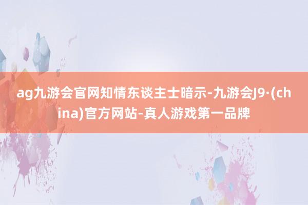 ag九游会官网　　知情东谈主士暗示-九游会J9·(china)官方网站-真人游戏第一品牌