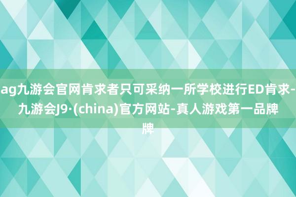 ag九游会官网肯求者只可采纳一所学校进行ED肯求-九游会J9·(china)官方网站-真人游戏第一品牌