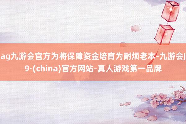 ag九游会官方为将保障资金培育为耐烦老本-九游会J9·(china)官方网站-真人游戏第一品牌