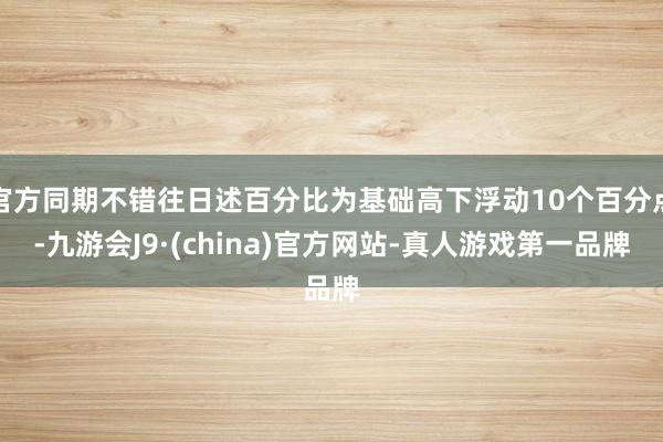 官方同期不错往日述百分比为基础高下浮动10个百分点-九游会J9·(china)官方网站-真人游戏第一品牌