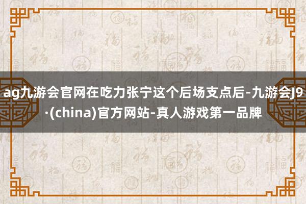 ag九游会官网在吃力张宁这个后场支点后-九游会J9·(china)官方网站-真人游戏第一品牌