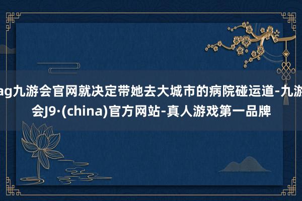 ag九游会官网就决定带她去大城市的病院碰运道-九游会J9·(china)官方网站-真人游戏第一品牌