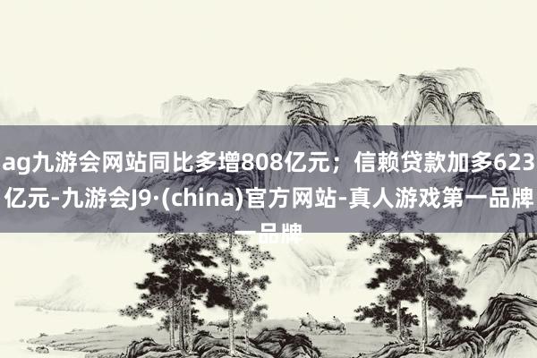 ag九游会网站同比多增808亿元;信赖贷款加多623亿元-九游会J9·(china)官方网站-真人游戏第一品牌