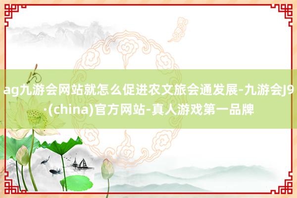 ag九游会网站就怎么促进农文旅会通发展-九游会J9·(china)官方网站-真人游戏第一品牌