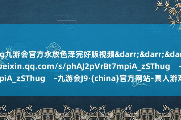 ag九游会官方永放色泽完好版视频↓↓↓https://mp.weixin.qq.com/s/phAJ2pVrBt7mpiA_zSThug -九游会J9·(china)官方网站-真人游戏第一品牌