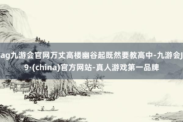 ag九游会官网万丈高楼幽谷起既然要教高中-九游会J9·(china)官方网站-真人游戏第一品牌