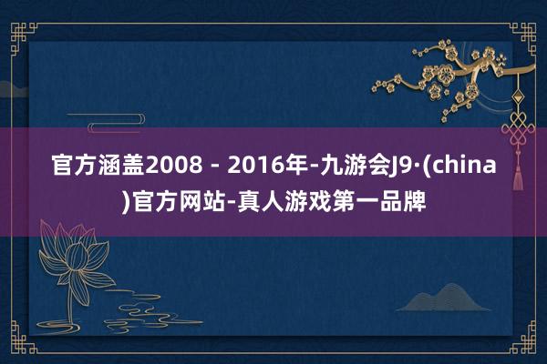 官方涵盖2008 - 2016年-九游会J9·(china)官方网站-真人游戏第一品牌