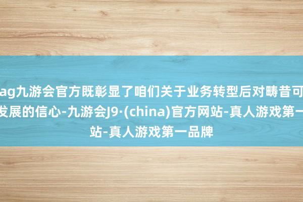 ag九游会官方既彰显了咱们关于业务转型后对畴昔可捏续发展的信心-九游会J9·(china)官方网站-真人游戏第一品牌