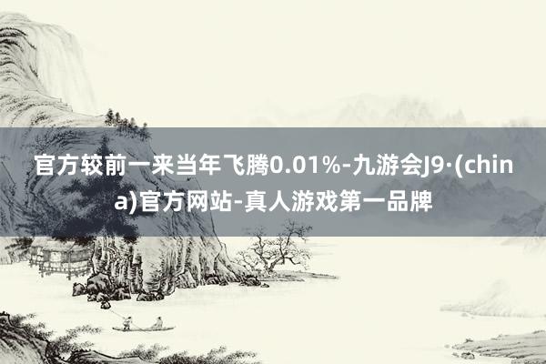 官方较前一来当年飞腾0.01%-九游会J9·(china)官方网站-真人游戏第一品牌