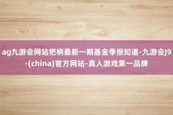 ag九游会网站把柄最新一期基金季报知道-九游会J9·(china)官方网站-真人游戏第一品牌